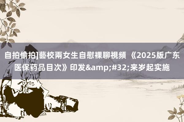 自拍偷拍]藝校兩女生自慰裸聊視頻 《2025版广东医保药品目次》印发&#32;来岁起实施