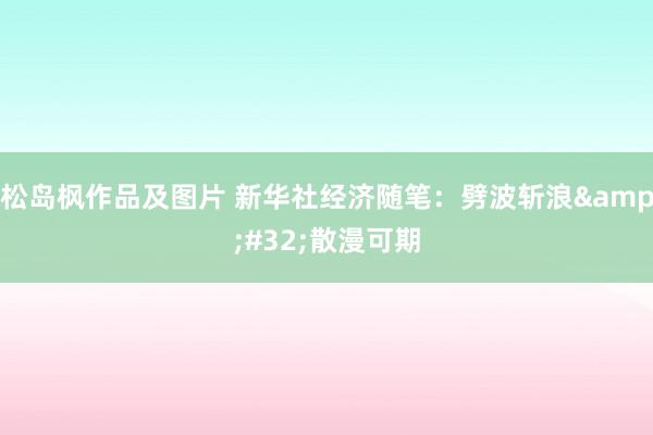 松岛枫作品及图片 新华社经济随笔：劈波斩浪&#32;散漫可期