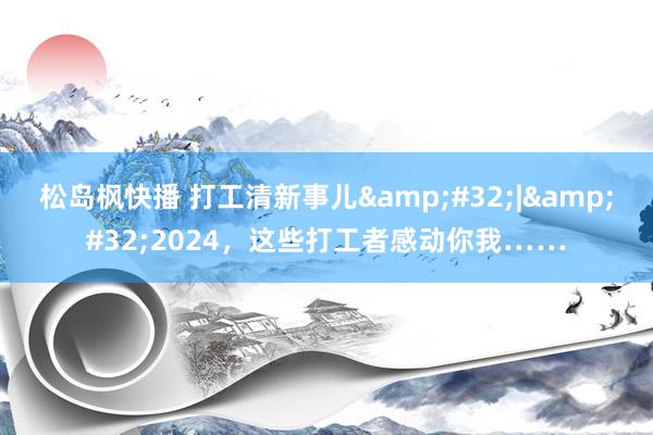 松岛枫快播 打工清新事儿&#32;|&#32;2024，这些打工者感动你我……
