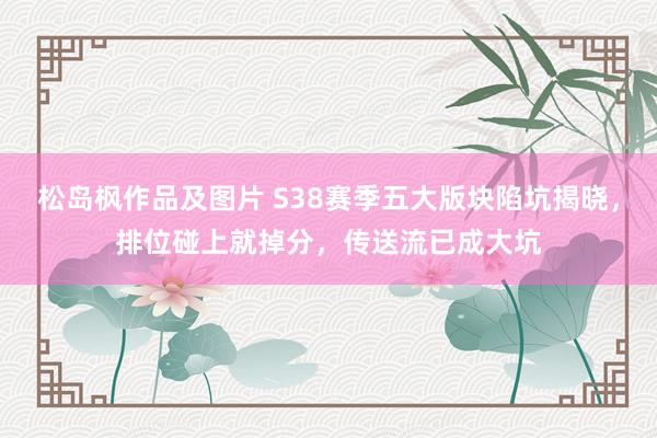 松岛枫作品及图片 S38赛季五大版块陷坑揭晓，排位碰上就掉分，传送流已成大坑