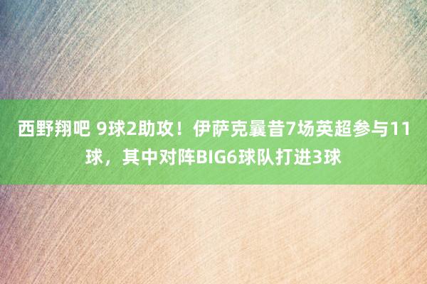 西野翔吧 9球2助攻！伊萨克曩昔7场英超参与11球，其中对阵BIG6球队打进3球
