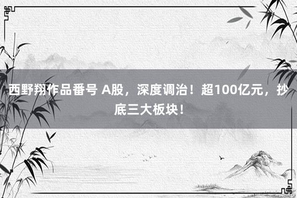 西野翔作品番号 A股，深度调治！超100亿元，抄底三大板块！