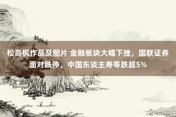 松岛枫作品及图片 金融板块大幅下挫，国联证券面对跌停，中国东谈主寿等跌超5%