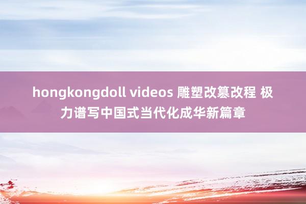 hongkongdoll videos 雕塑改篡改程 极力谱写中国式当代化成华新篇章