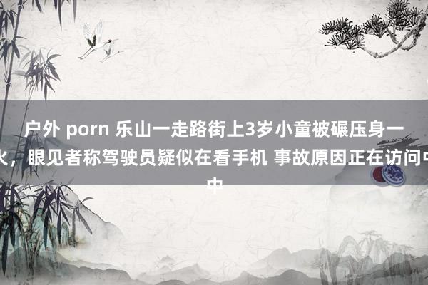 户外 porn 乐山一走路街上3岁小童被碾压身一火，眼见者称驾驶员疑似在看手机 事故原因正在访问中