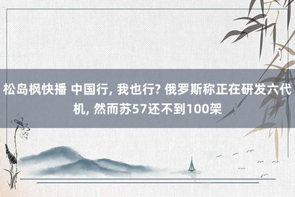 松岛枫快播 中国行, 我也行? 俄罗斯称正在研发六代机, 然而苏57还不到100架
