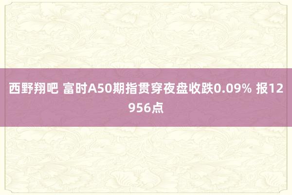 西野翔吧 富时A50期指贯穿夜盘收跌0.09% 报12956点