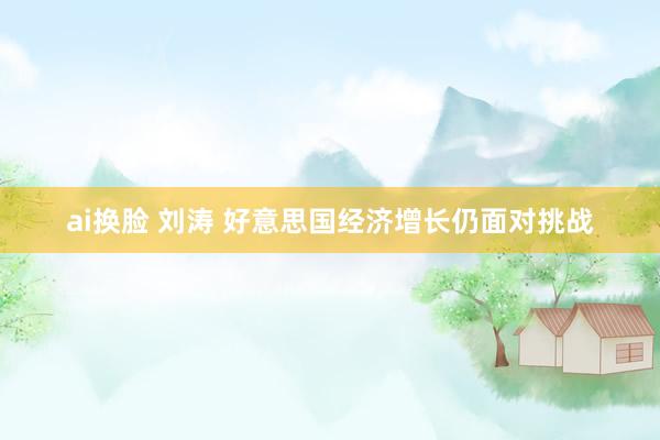 ai换脸 刘涛 好意思国经济增长仍面对挑战