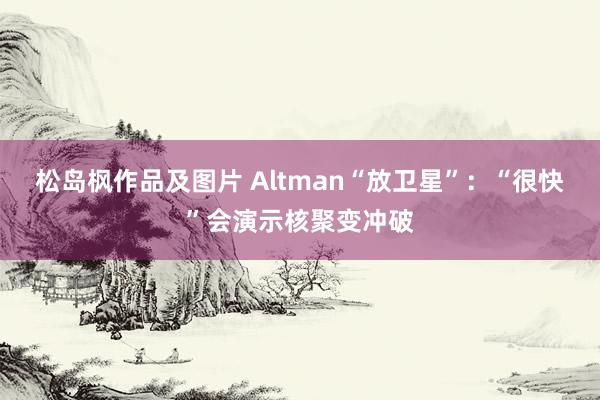 松岛枫作品及图片 Altman“放卫星”：“很快”会演示核聚变冲破