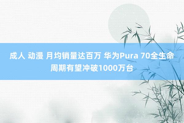 成人 动漫 月均销量达百万 华为Pura 70全生命周期有望冲破1000万台