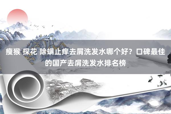 瘦猴 探花 除螨止痒去屑洗发水哪个好？口碑最佳的国产去屑洗发水排名榜
