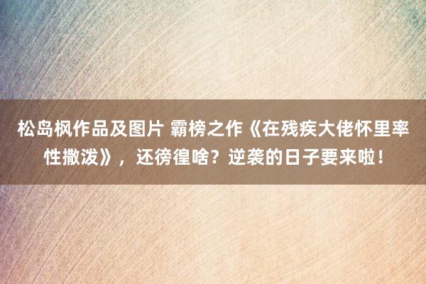 松岛枫作品及图片 霸榜之作《在残疾大佬怀里率性撒泼》，还徬徨啥？逆袭的日子要来啦！