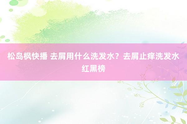 松岛枫快播 去屑用什么洗发水？去屑止痒洗发水红黑榜