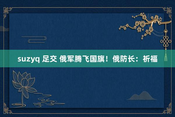 suzyq 足交 俄军腾飞国旗！俄防长：祈福