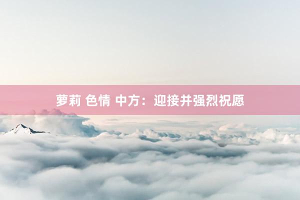 萝莉 色情 中方：迎接并强烈祝愿