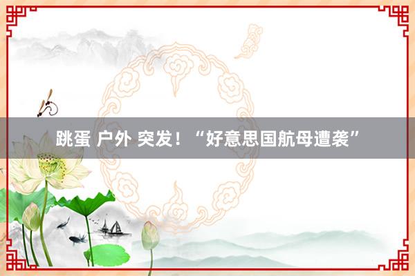 跳蛋 户外 突发！“好意思国航母遭袭”