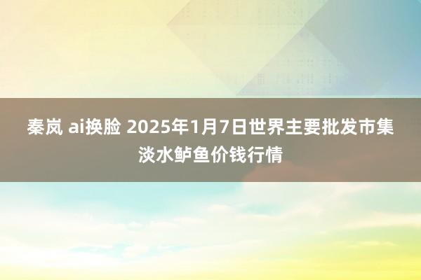 秦岚 ai换脸 2025年1月7日世界主要批发市集淡水鲈鱼价钱行情