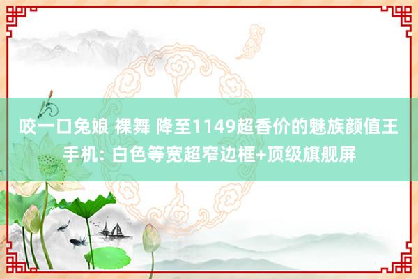 咬一口兔娘 裸舞 降至1149超香价的魅族颜值王手机: 白色等宽超窄边框+顶级旗舰屏