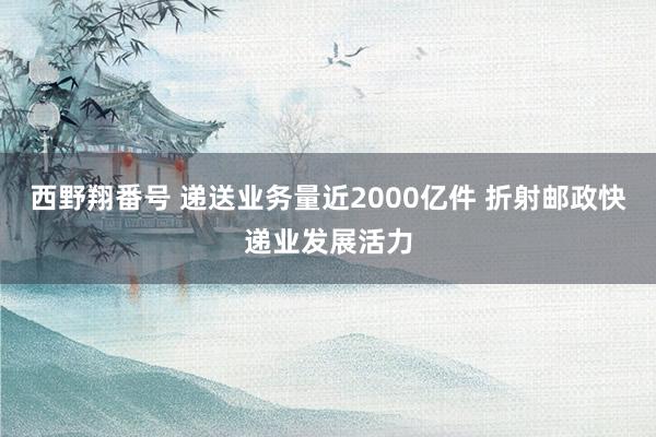 西野翔番号 递送业务量近2000亿件 折射邮政快递业发展活力