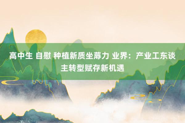高中生 自慰 种植新质坐蓐力 业界：产业工东谈主转型赋存新机遇