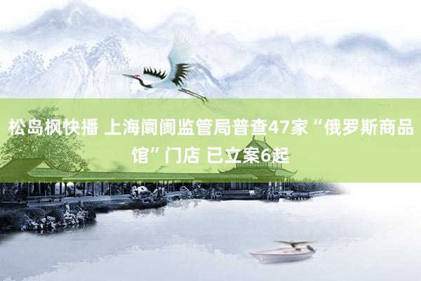松岛枫快播 上海阛阓监管局普查47家“俄罗斯商品馆”门店 已立案6起