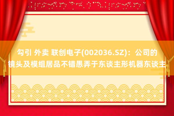 勾引 外卖 联创电子(002036.SZ)：公司的镜头及模组居品不错愚弄于东谈主形机器东谈主