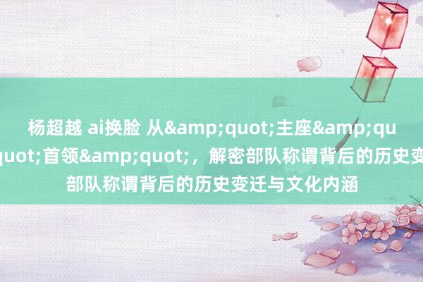 杨超越 ai换脸 从&quot;主座&quot;到&quot;首领&quot;，解密部队称谓背后的历史变迁与文化内涵