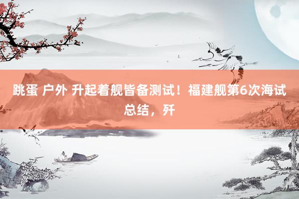 跳蛋 户外 升起着舰皆备测试！福建舰第6次海试总结，歼