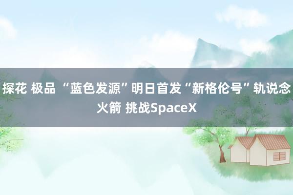 探花 极品 “蓝色发源”明日首发“新格伦号”轨说念火箭 挑战SpaceX