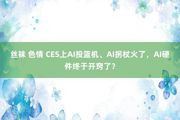丝袜 色情 CES上AI投篮机、AI拐杖火了，AI硬件终于开窍了？