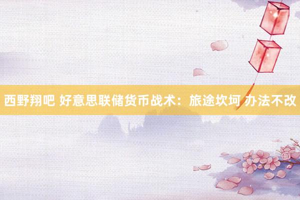 西野翔吧 好意思联储货币战术：旅途坎坷 办法不改
