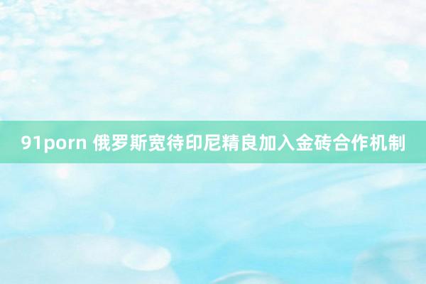 91porn 俄罗斯宽待印尼精良加入金砖合作机制