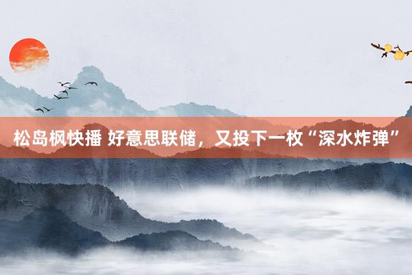 松岛枫快播 好意思联储，又投下一枚“深水炸弹”