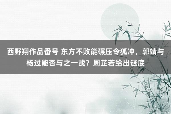西野翔作品番号 东方不败能碾压令狐冲，郭靖与杨过能否与之一战？周芷若给出谜底