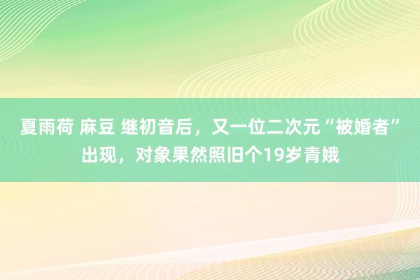 夏雨荷 麻豆 继初音后，又一位二次元“被婚者”出现，对象果然照旧个19岁青娥