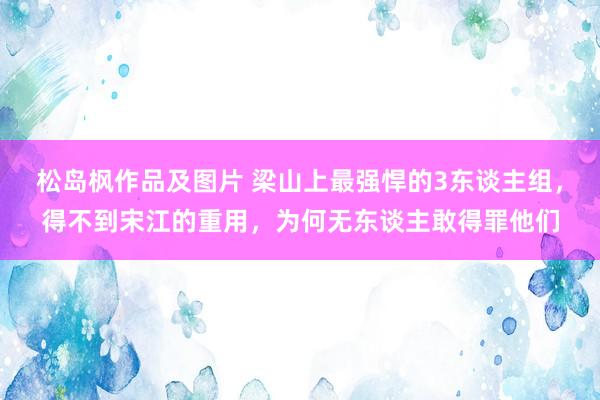 松岛枫作品及图片 梁山上最强悍的3东谈主组，得不到宋江的重用，为何无东谈主敢得罪他们