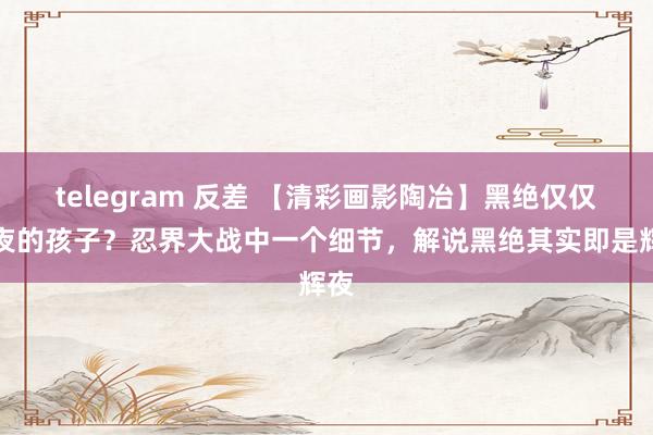 telegram 反差 【清彩画影陶冶】黑绝仅仅辉夜的孩子？忍界大战中一个细节，解说黑绝其实即是辉夜