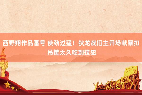 西野翔作品番号 使劲过猛！狄龙战旧主开场献暴扣 吊筐太久吃到技犯