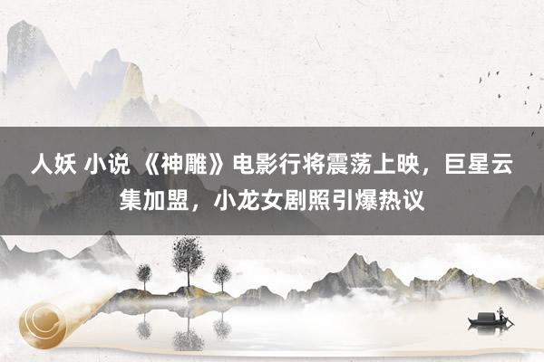 人妖 小说 《神雕》电影行将震荡上映，巨星云集加盟，小龙女剧照引爆热议