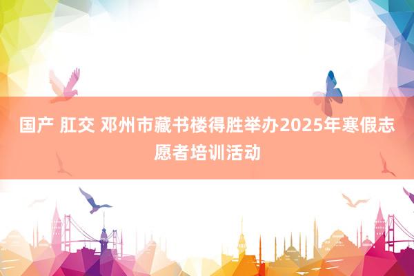 国产 肛交 邓州市藏书楼得胜举办2025年寒假志愿者培训活动