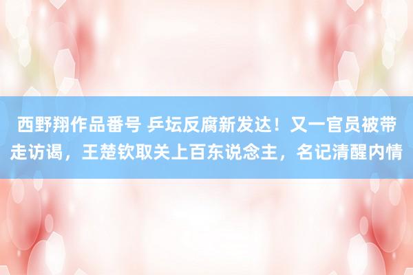 西野翔作品番号 乒坛反腐新发达！又一官员被带走访谒，王楚钦取关上百东说念主，名记清醒内情