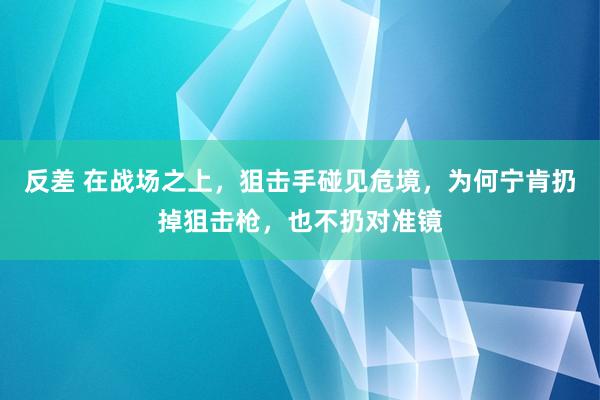 反差 在战场之上，狙击手碰见危境，为何宁肯扔掉狙击枪，也不扔对准镜