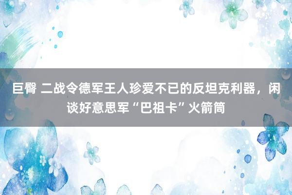 巨臀 二战令德军王人珍爱不已的反坦克利器，闲谈好意思军“巴祖卡”火箭筒