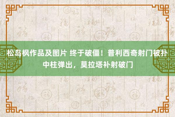 松岛枫作品及图片 终于破僵！普利西奇射门被扑中柱弹出，莫拉塔补射破门