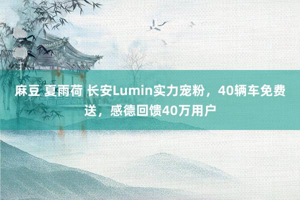 麻豆 夏雨荷 长安Lumin实力宠粉，40辆车免费送，感德回馈40万用户