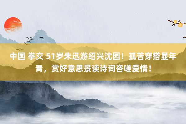 中国 拳交 51岁朱迅游绍兴沈园！孤苦穿搭显年青，赏好意思景读诗词咨嗟爱情！