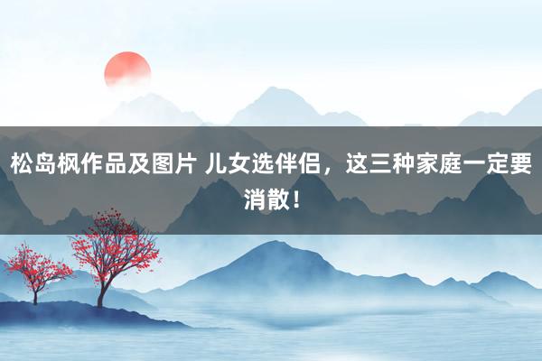 松岛枫作品及图片 儿女选伴侣，这三种家庭一定要消散！