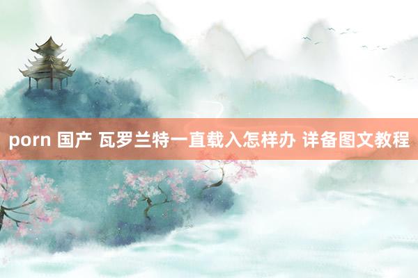 porn 国产 瓦罗兰特一直载入怎样办 详备图文教程