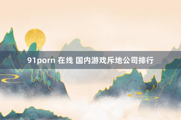 91porn 在线 国内游戏斥地公司排行