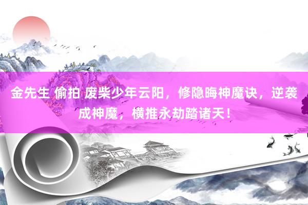 金先生 偷拍 废柴少年云阳，修隐晦神魔诀，逆袭成神魔，横推永劫踏诸天！